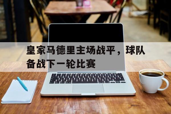 皇家马德里主场战平，球队备战下一轮比赛的简单介绍