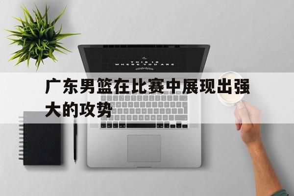广东男篮在比赛中展现出强大的攻势