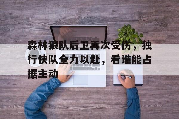关于森林狼队后卫再次受伤，独行侠队全力以赴，看谁能占据主动的信息