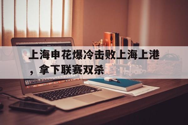 包含上海申花爆冷击败上海上港，拿下联赛双杀的词条