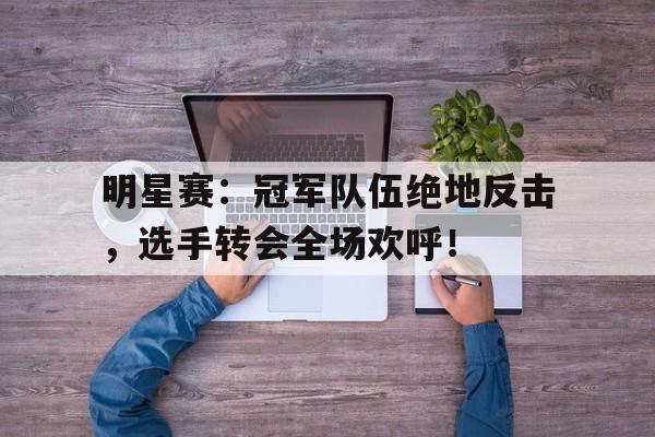 明星赛：冠军队伍绝地反击，选手转会全场欢呼！