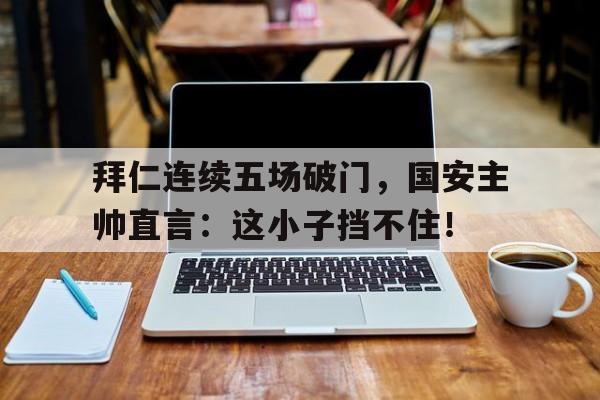 拜仁连续五场破门，国安主帅直言：这小子挡不住！
